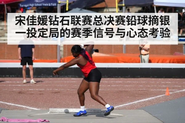 宋佳媛钻石联赛总决赛铅球摘银 一投定局的赛季信号与心态考验